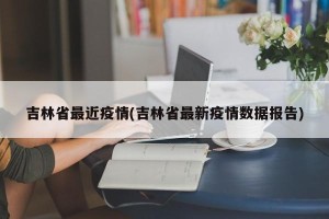 吉林省最近疫情(吉林省最新疫情数据报告)