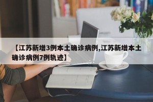【江苏新增3例本土确诊病例,江苏新增本土确诊病例7例轨迹】
