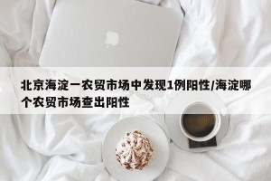 北京海淀一农贸市场中发现1例阳性/海淀哪个农贸市场查出阳性