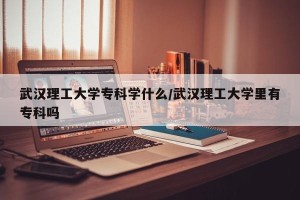武汉理工大学专科学什么/武汉理工大学里有专科吗