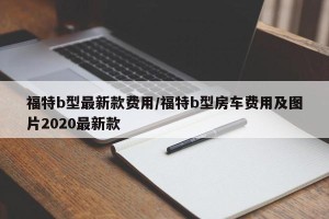 福特b型最新款费用/福特b型房车费用及图片2020最新款