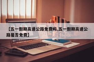 【五一假期高速公路免费吗,五一假期高速公路是否免费】