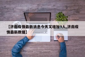 【济南疫情最新消息今天又增加9人,济南疫情最新数据】