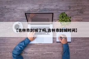 【吉林市封城了吗,吉林市封城时间】