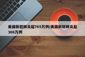 美国新冠肺炎超765万例/美国新冠肺炎超308万例