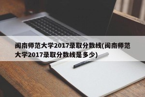 闽南师范大学2017录取分数线(闽南师范大学2017录取分数线是多少)
