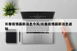 长春疫情最新消息今天/长春疫情最新消息通知