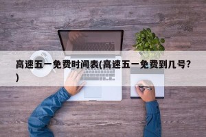 高速五一免费时间表(高速五一免费到几号?)