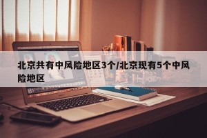 北京共有中风险地区3个/北京现有5个中风险地区