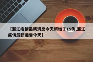 【浙江疫情最新消息今天新增了15例,浙江疫情最新通告今天】