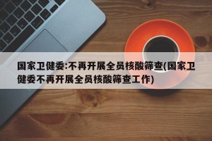 国家卫健委:不再开展全员核酸筛查(国家卫健委不再开展全员核酸筛查工作)