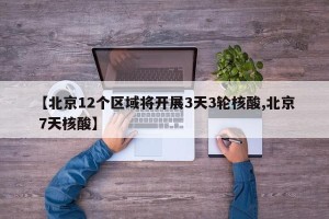 【北京12个区域将开展3天3轮核酸,北京 7天核酸】