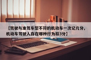 【驾驶与准驾车型不符的机动车一次记几分,机动车驾驶人存在哪种行为扣3分】