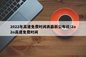 2022年高速免费时间表最新公布日/2o2o高速免费时间