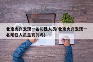 北京大兴发现一名阳性人员(北京大兴发现一名阳性人员是真的吗)