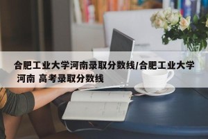 合肥工业大学河南录取分数线/合肥工业大学 河南 高考录取分数线