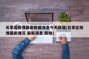 石家庄疫情最新数据消息今天新增(石家庄疫情最新情况 最新消息 新增)