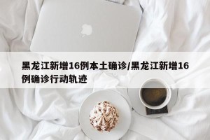 黑龙江新增16例本土确诊/黑龙江新增16例确诊行动轨迹