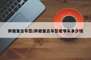 奔驰复古车型/奔驰复古车型老爷车多少钱