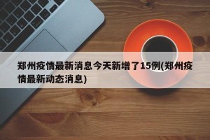 郑州疫情最新消息今天新增了15例(郑州疫情最新动态消息)