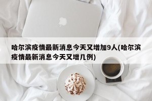 哈尔滨疫情最新消息今天又增加9人(哈尔滨疫情最新消息今天又增几例)