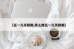 【五一几天假期,育儿嫂五一几天假期】