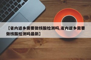 【省内返乡需要做核酸检测吗,省内返乡需要做核酸检测吗最新】
