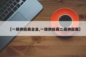 【一级供应商企业,一级供应商二级供应商】