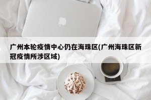 广州本轮疫情中心仍在海珠区(广州海珠区新冠疫情所涉区域)
