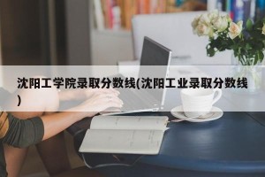沈阳工学院录取分数线(沈阳工业录取分数线)
