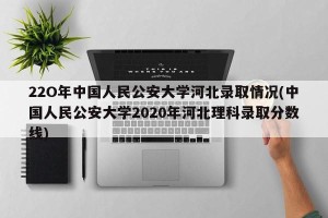 22O年中国人民公安大学河北录取情况(中国人民公安大学2020年河北理科录取分数线)