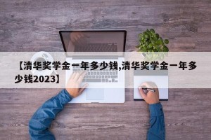 【清华奖学金一年多少钱,清华奖学金一年多少钱2023】