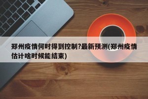 郑州疫情何时得到控制?最新预测(郑州疫情估计啥时候能结束)