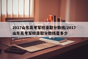 2017山东高考军校录取分数线/2017山东高考军校录取分数线是多少