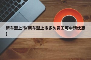 新车型上市(新车型上市多久员工可申请优惠)