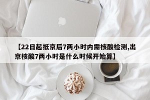 【22日起抵京后7两小时内需核酸检测,出京核酸7两小时是什么时候开始算】