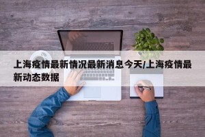 上海疫情最新情况最新消息今天/上海疫情最新动态数据