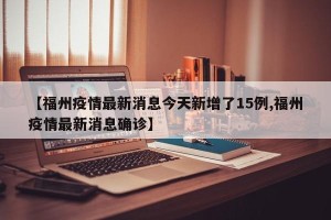 【福州疫情最新消息今天新增了15例,福州疫情最新消息确诊】