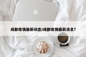 成都疫情最新动态/成都疫情最新消息?
