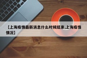 【上海疫情最新消息什么时候结束,上海疫惰情况】