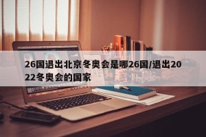 26国退出北京冬奥会是哪26国/退出2022冬奥会的国家