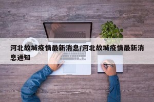 河北故城疫情最新消息/河北故城疫情最新消息通知