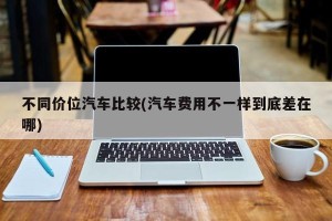 不同价位汽车比较(汽车费用不一样到底差在哪)