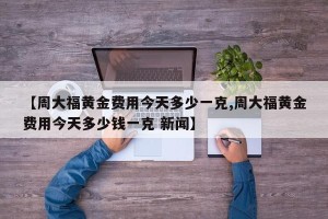 【周大福黄金费用今天多少一克,周大福黄金费用今天多少钱一克 新闻】