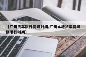【广州货车限行高峰时间,广州本地货车高峰期限行时间】