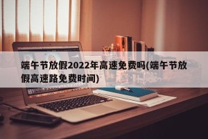端午节放假2022年高速免费吗(端午节放假高速路免费时间)