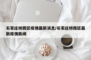 石家庄桥西区疫情最新消息/石家庄桥西区最新疫情新闻