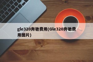 gle320奔驰费用(Gle320奔驰费用图片)