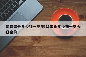 现货黄金多少钱一克/现货黄金多少钱一克今日金价