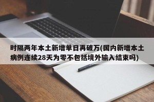 时隔两年本土新增单日再破万(国内新增本土病例连续28天为零不包括境外输入结束吗)